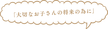 「大切なお子さんの将来の為に」